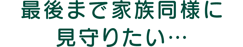 最後まで家族同様に見守りたい…
